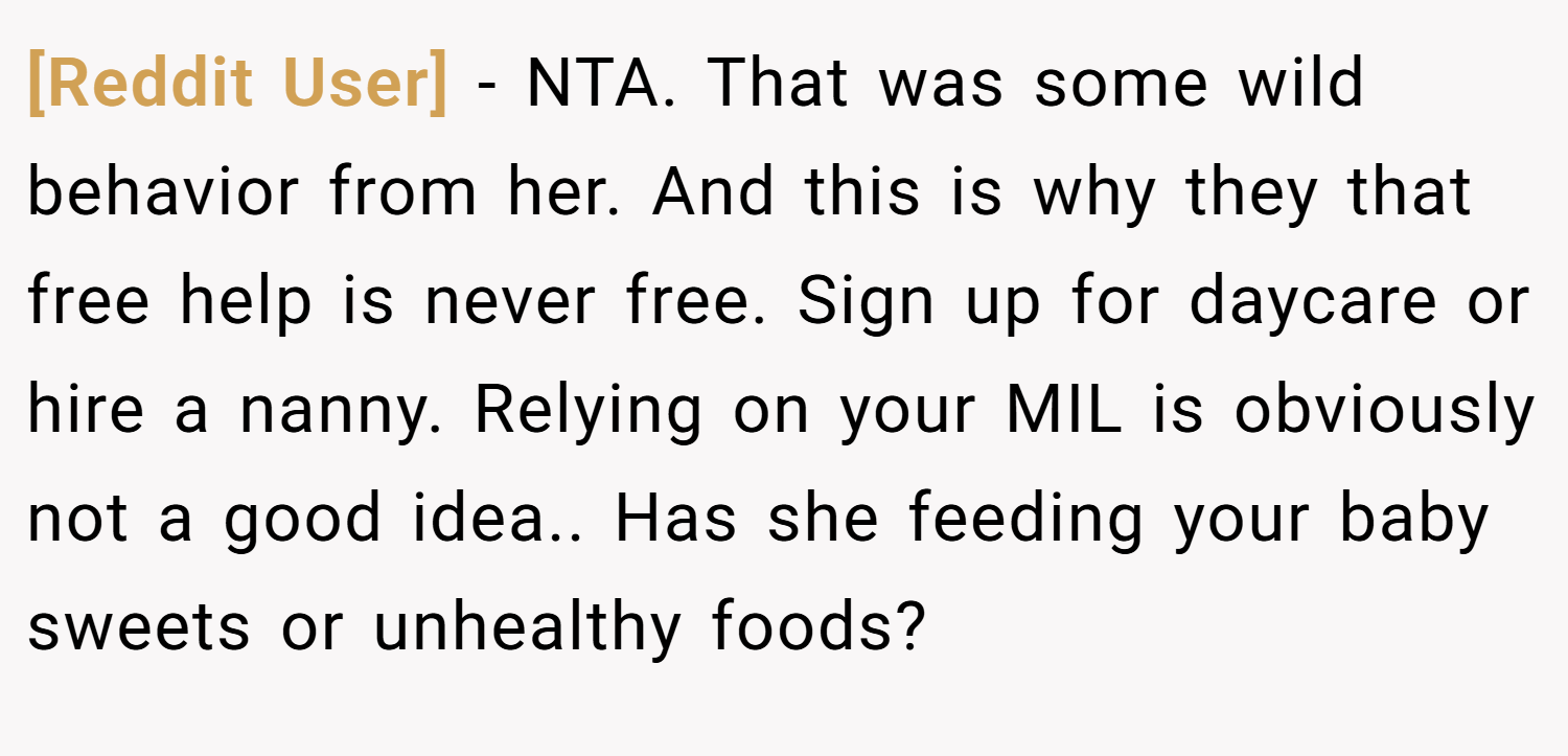 [Reddit User] − NTA. That was some wild behavior from her. And this is why they that free help is never free. Sign up for daycare or hire a nanny. Relying on your MIL is obviously not a good idea.. Has she feeding your baby sweets or unhealthy foods?