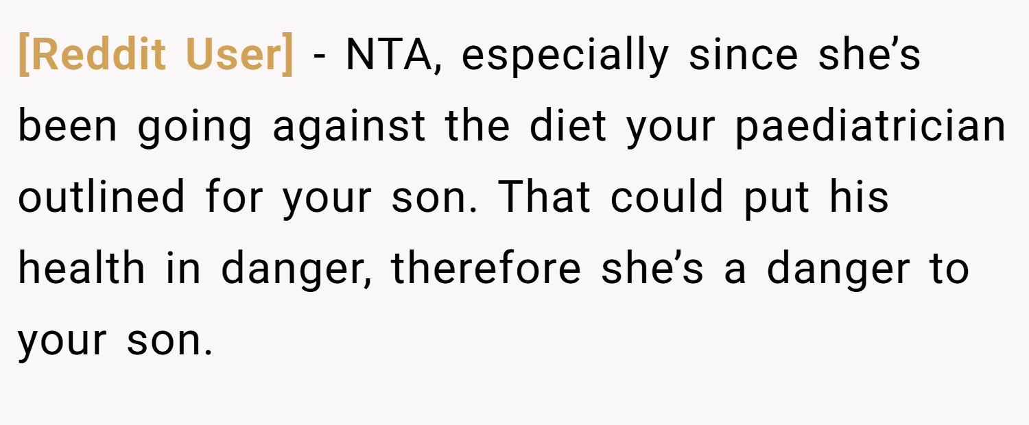 [Reddit User] − NTA, especially since she’s been going against the diet your paediatrician outlined for your son. That could put his health in danger, therefore she’s a danger to your son.