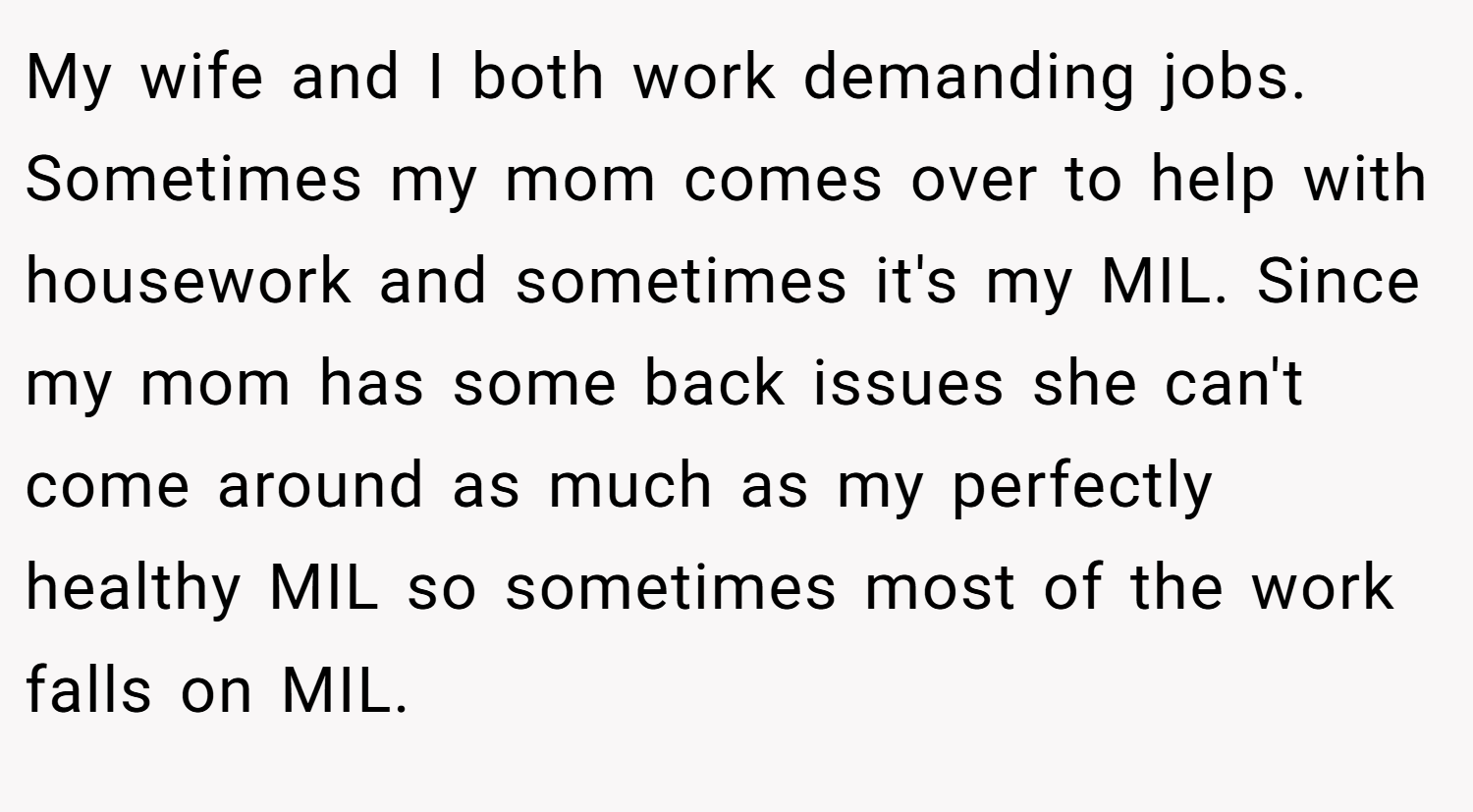 My wife and I both work demanding jobs. Sometimes my mom comes over to help with housework and sometimes it's my MIL. Since my mom has some back issues she can't come around as much as my perfectly healthy MIL so sometimes most of the work falls on MIL.