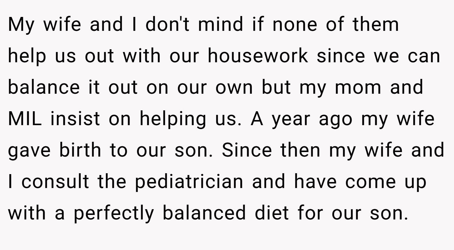 My wife and I don't mind if none of them help us out with our housework since we can balance it out on our own but my mom and MIL insist on helping us. A year ago my wife gave birth to our son. Since then my wife and I consult the pediatrician and have come up with a perfectly balanced diet for our son.
