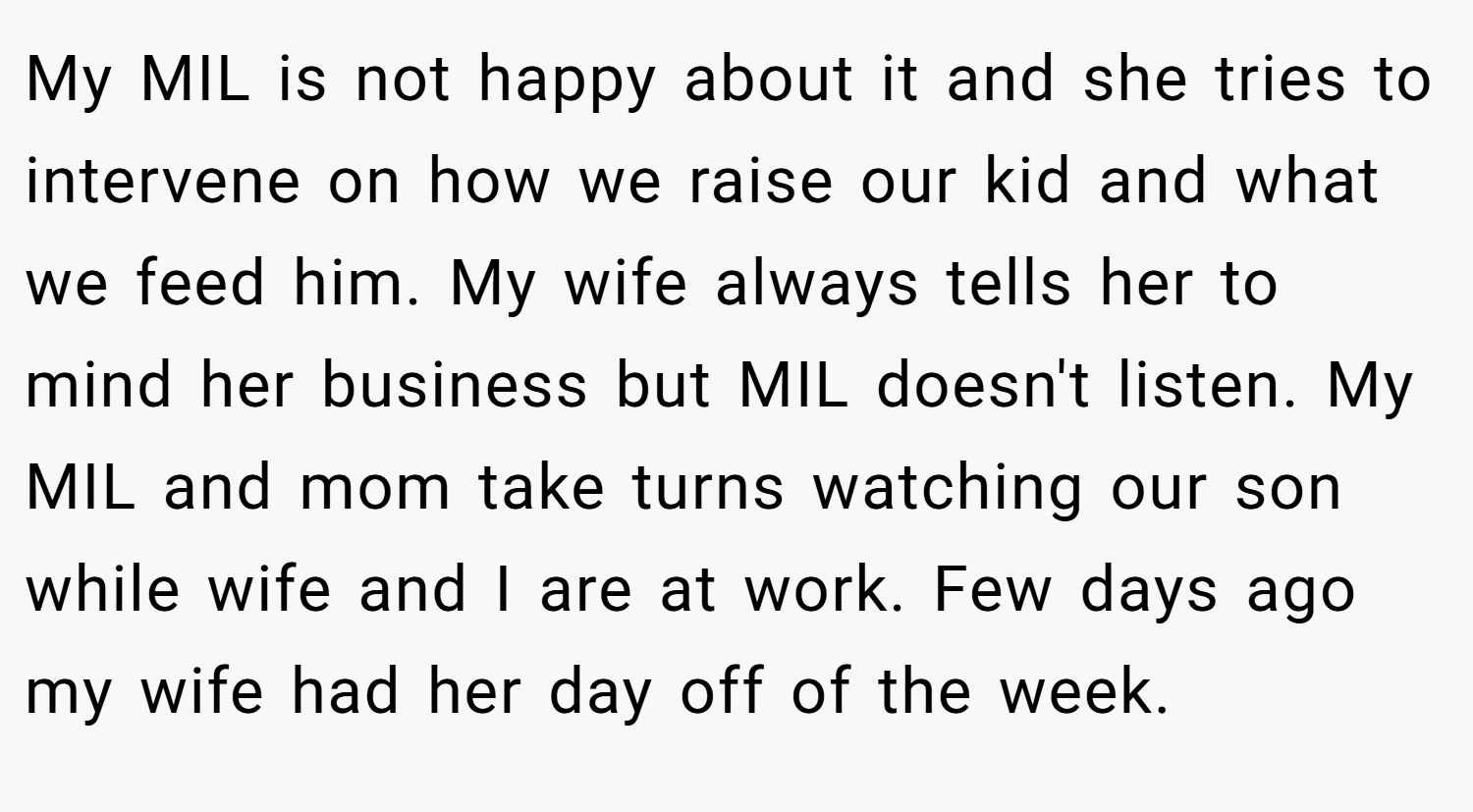 My MIL is not happy about it and she tries to intervene on how we raise our kid and what we feed him. My wife always tells her to mind her business but MIL doesn't listen. My MIL and mom take turns watching our son while wife and I are at work. Few days ago my wife had her day off of the week.