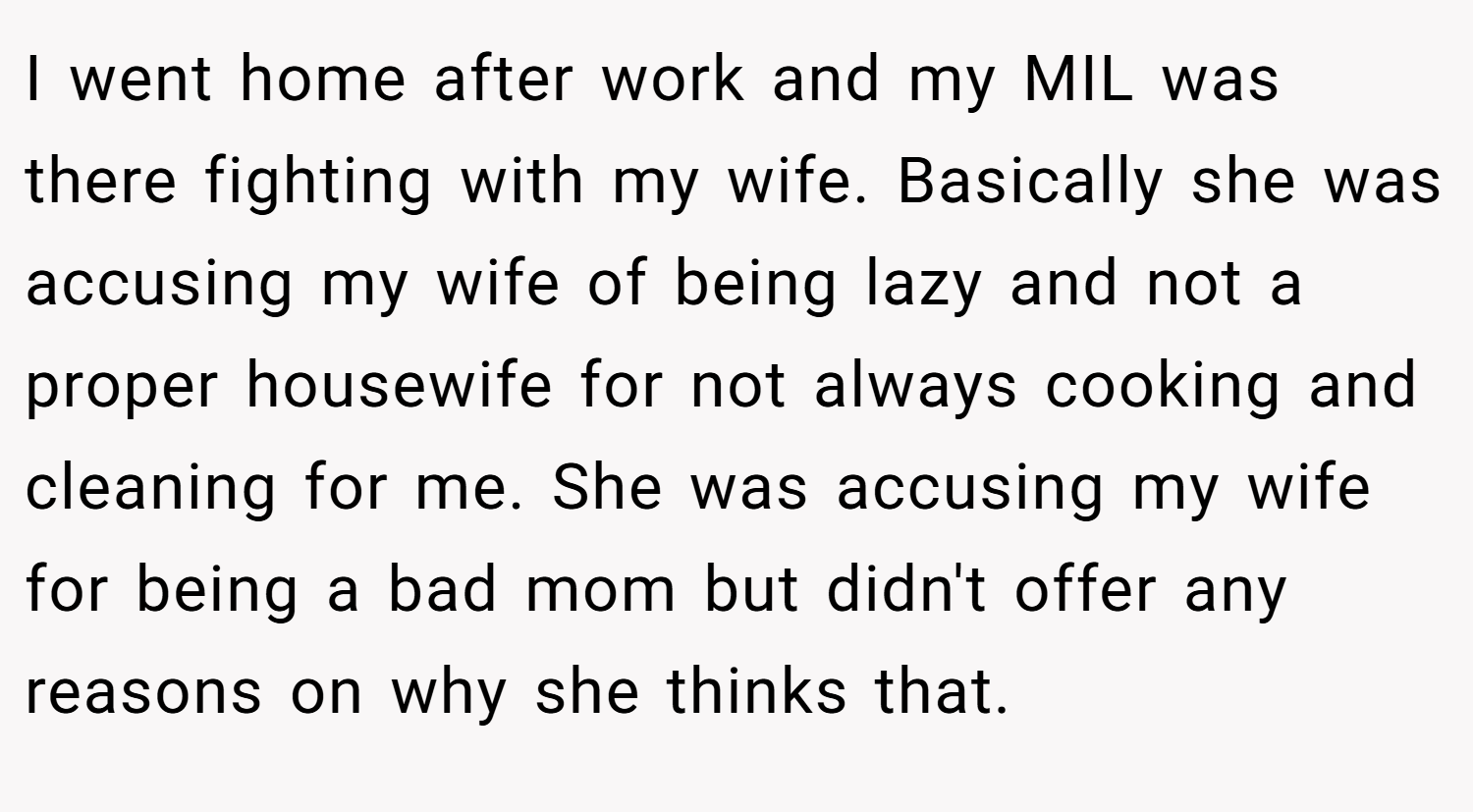 I went home after work and my MIL was there fighting with my wife. Basically she was accusing my wife of being lazy and not a proper housewife for not always cooking and cleaning for me. She was accusing my wife for being a bad mom but didn't offer any reasons on why she thinks that.