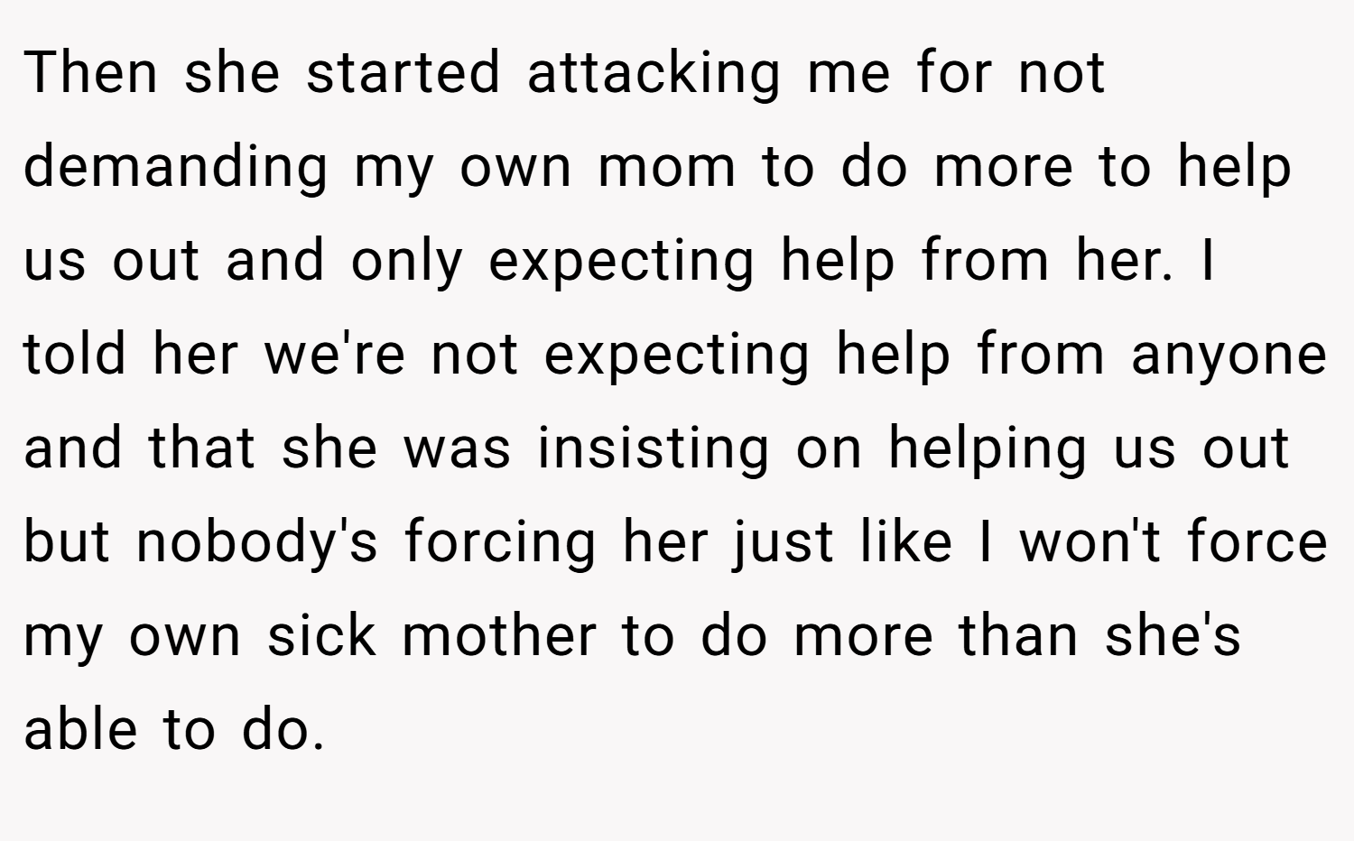 Then she started attacking me for not demanding my own mom to do more to help us out and only expecting help from her. I told her we're not expecting help from anyone and that she was insisting on helping us out but nobody's forcing her just like I won't force my own sick mother to do more than she's able to do.