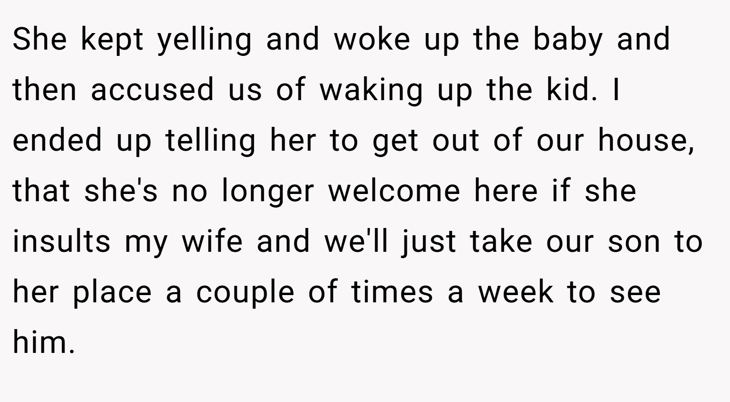 She kept yelling and woke up the baby and then accused us of waking up the kid. I ended up telling her to get out of our house, that she's no longer welcome here if she insults my wife and we'll just take our son to her place a couple of times a week to see him.
