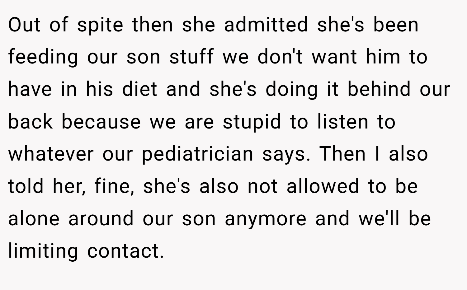 Out of spite then she admitted she's been feeding our son stuff we don't want him to have in his diet and she's doing it behind our back because we are stupid to listen to whatever our pediatrician says. Then I also told her, fine, she's also not allowed to be alone around our son anymore and we'll be limiting contact.