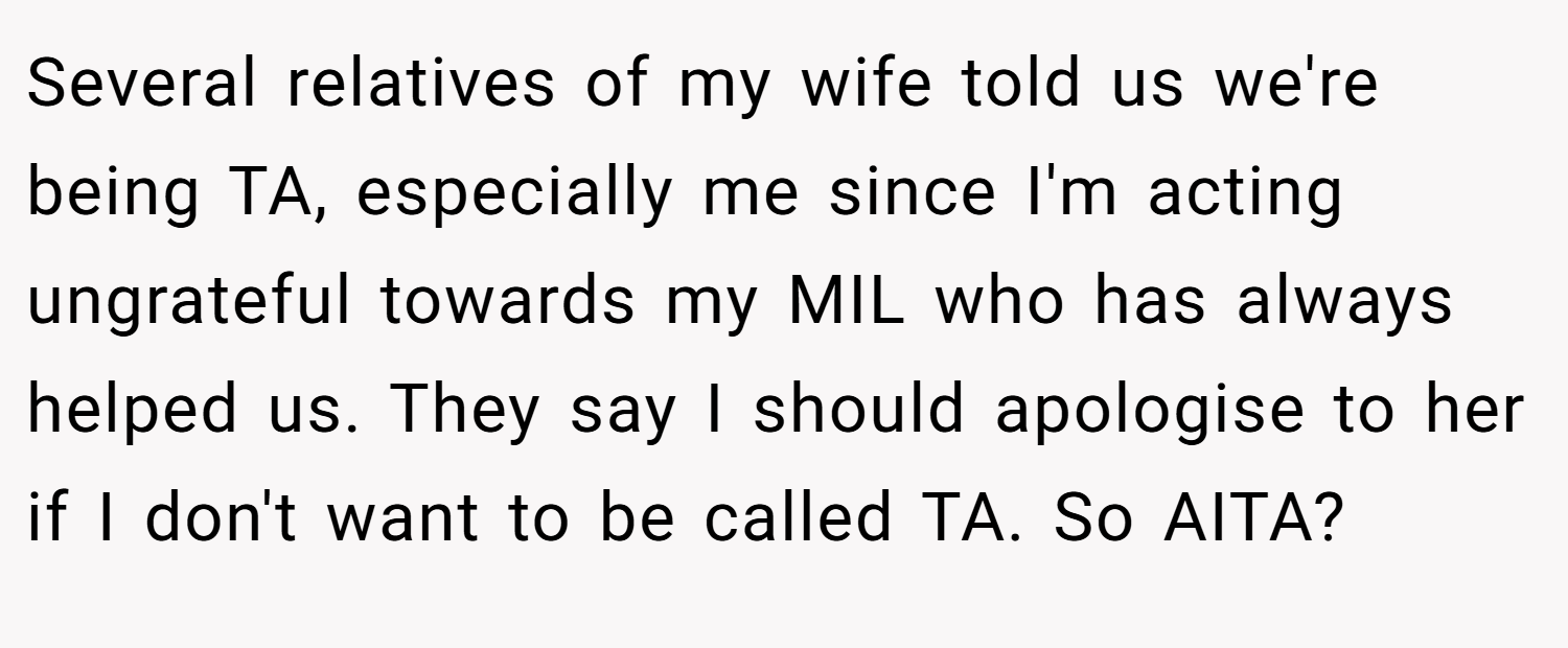 Several relatives of my wife told us we're being TA, especially me since I'm acting ungrateful towards my MIL who has always helped us. They say I should apologise to her if I don't want to be called TA. So AITA?