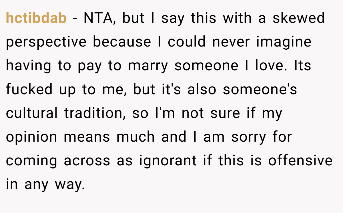 hctibdab − NTA, but I say this with a skewed perspective because I could never imagine having to pay to marry someone I love. Its fucked up to me, but it's also someone's cultural tradition, so I'm not sure if my opinion means much and I am sorry for coming across as ignorant if this is offensive in any way.