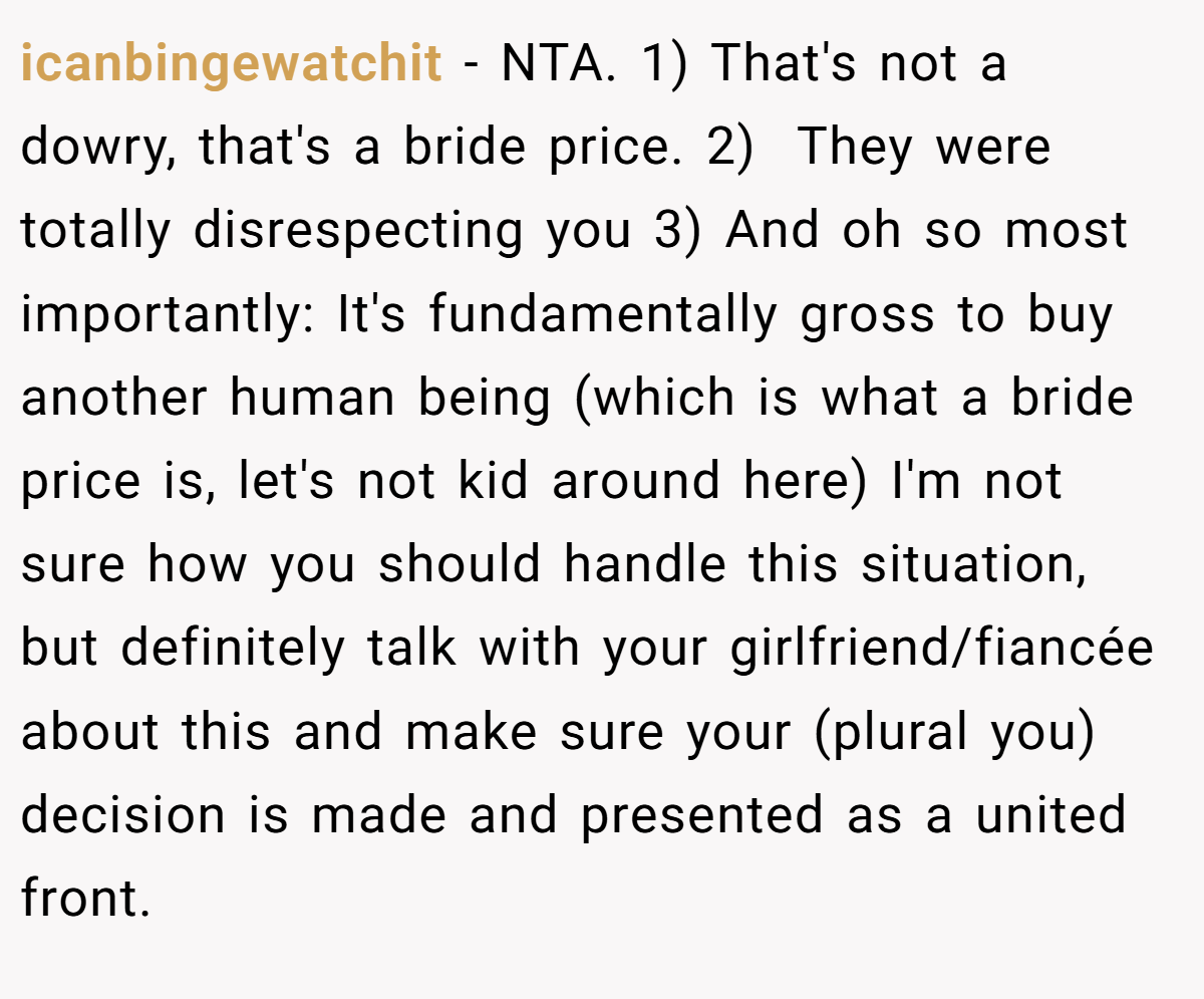 icanbingewatchit − NTA. 1) That's not a dowry, that's a bride price. 2)  They were totally disrespecting you 3) And oh so most importantly: It's fundamentally gross to buy another human being (which is what a bride price is, let's not kid around here) I'm not sure how you should handle this situation, but definitely talk with your girlfriend/fiancée about this and make sure your (plural you) decision is made and presented as a united front.