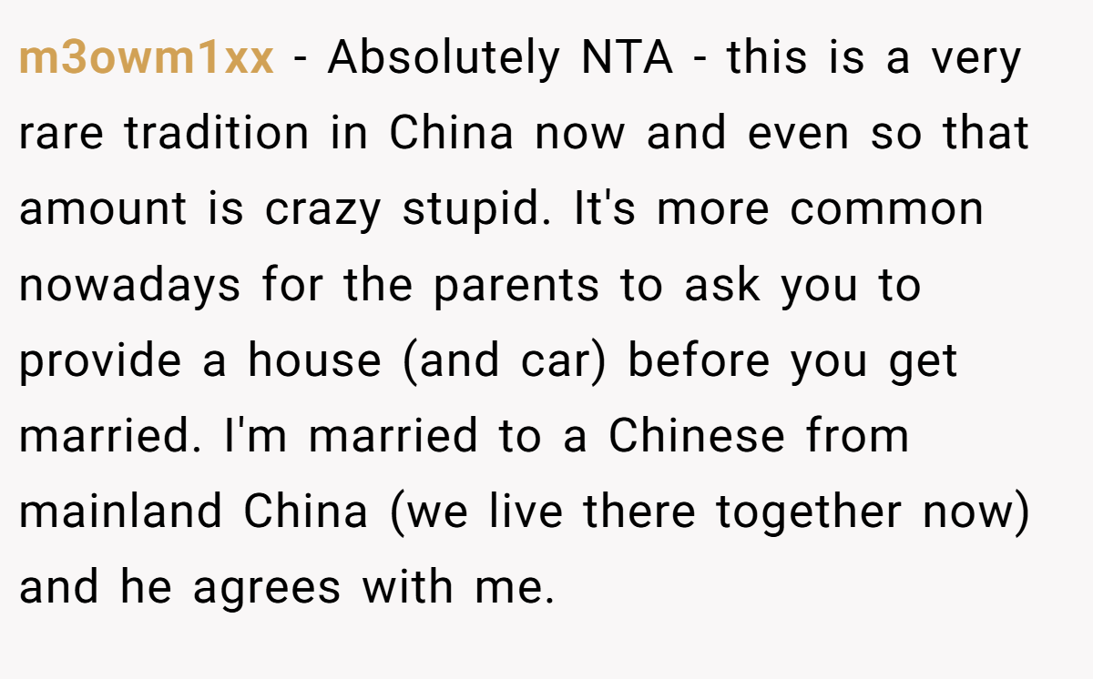 m3owm1xx − Absolutely NTA - this is a very rare tradition in China now and even so that amount is crazy stupid. It's more common nowadays for the parents to ask you to provide a house (and car) before you get married. I'm married to a Chinese from mainland China (we live there together now) and he agrees with me.