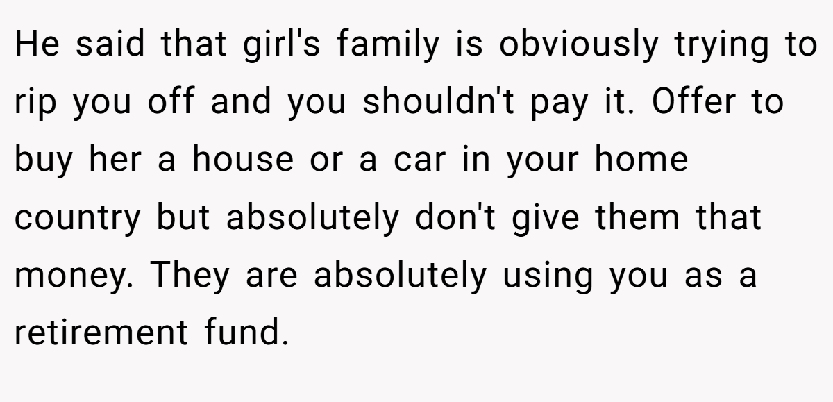 He said that girl's family is obviously trying to rip you off and you shouldn't pay it. Offer to buy her a house or a car in your home country but absolutely don't give them that money. They are absolutely using you as a retirement fund.