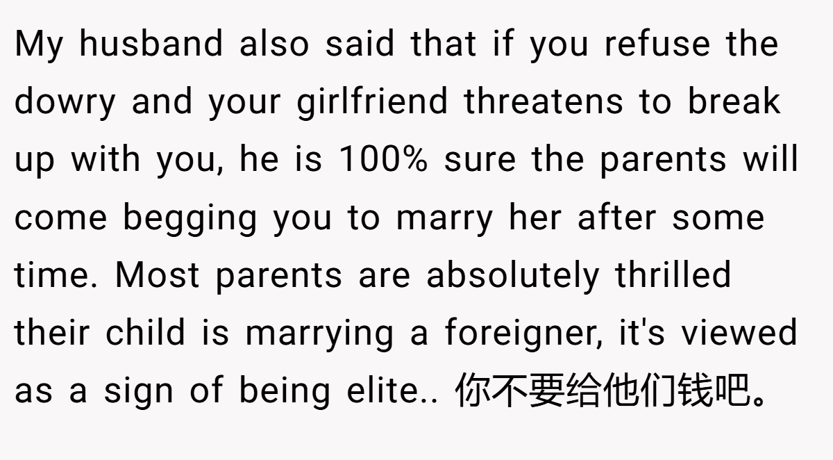 My husband also said that if you refuse the dowry and your girlfriend threatens to break up with you, he is 100% sure the parents will come begging you to marry her after some time. Most parents are absolutely thrilled their child is marrying a foreigner, it's viewed as a sign of being elite.. 你不要给他们钱吧。