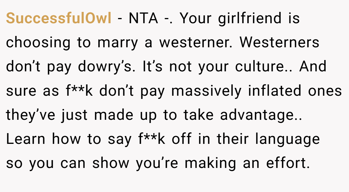 SuccessfulOwl − NTA -. Your girlfriend is choosing to marry a westerner. Westerners don’t pay dowry’s. It’s not your culture.. And sure as f**k don’t pay massively inflated ones they’ve just made up to take advantage.. Learn how to say f**k off in their language so you can show you’re making an effort.