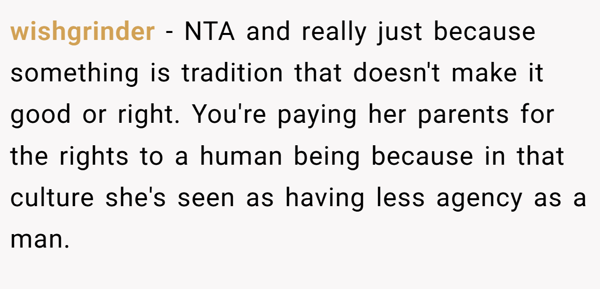 wishgrinder − NTA and really just because something is tradition that doesn't make it good or right. You're paying her parents for the rights to a human being because in that culture she's seen as having less agency as a man.