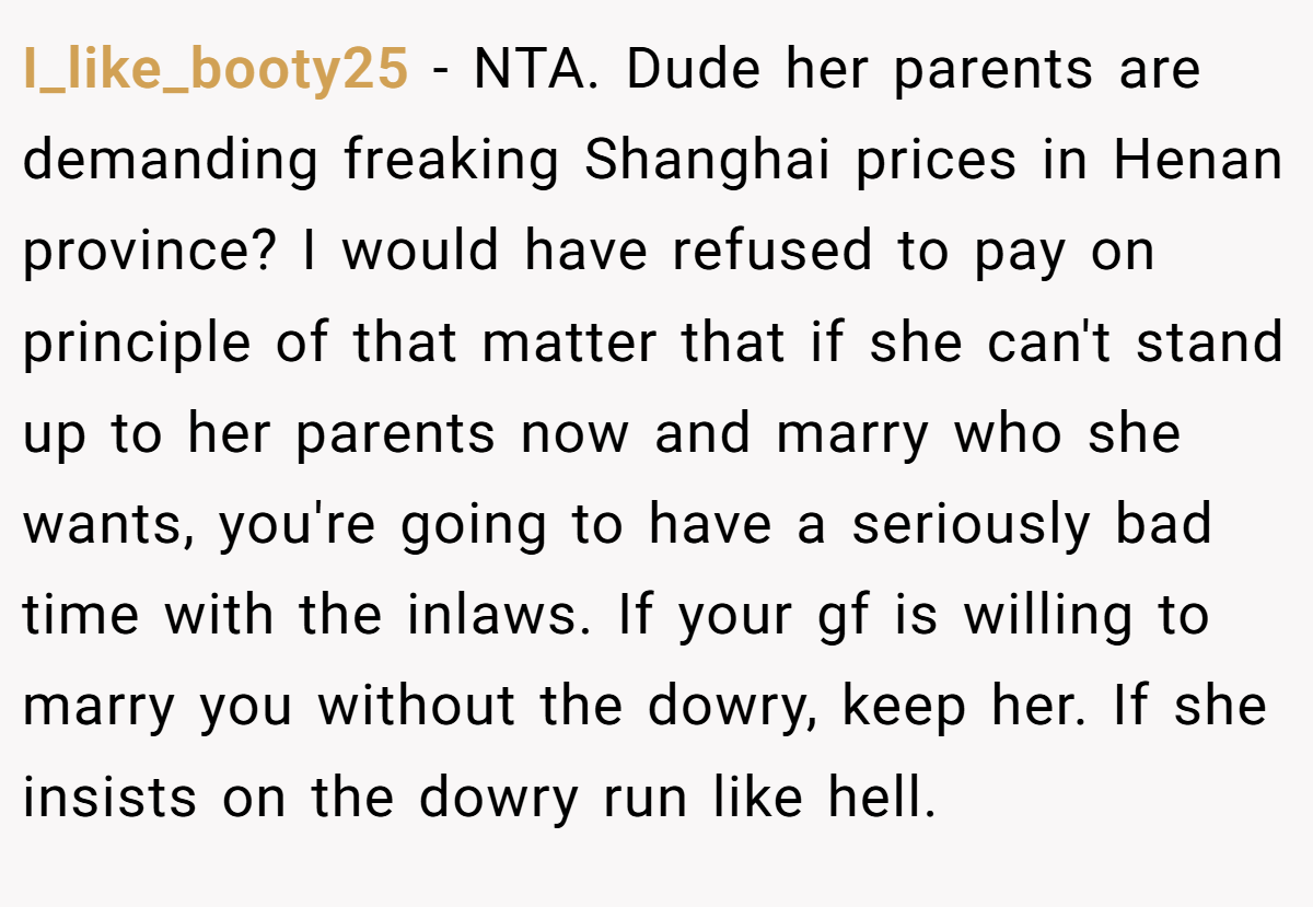 I_like_booty25 − NTA. Dude her parents are demanding freaking Shanghai prices in Henan province? I would have refused to pay on principle of that matter that if she can't stand up to her parents now and marry who she wants, you're going to have a seriously bad time with the inlaws. If your gf is willing to marry you without the dowry, keep her. If she insists on the dowry run like hell.