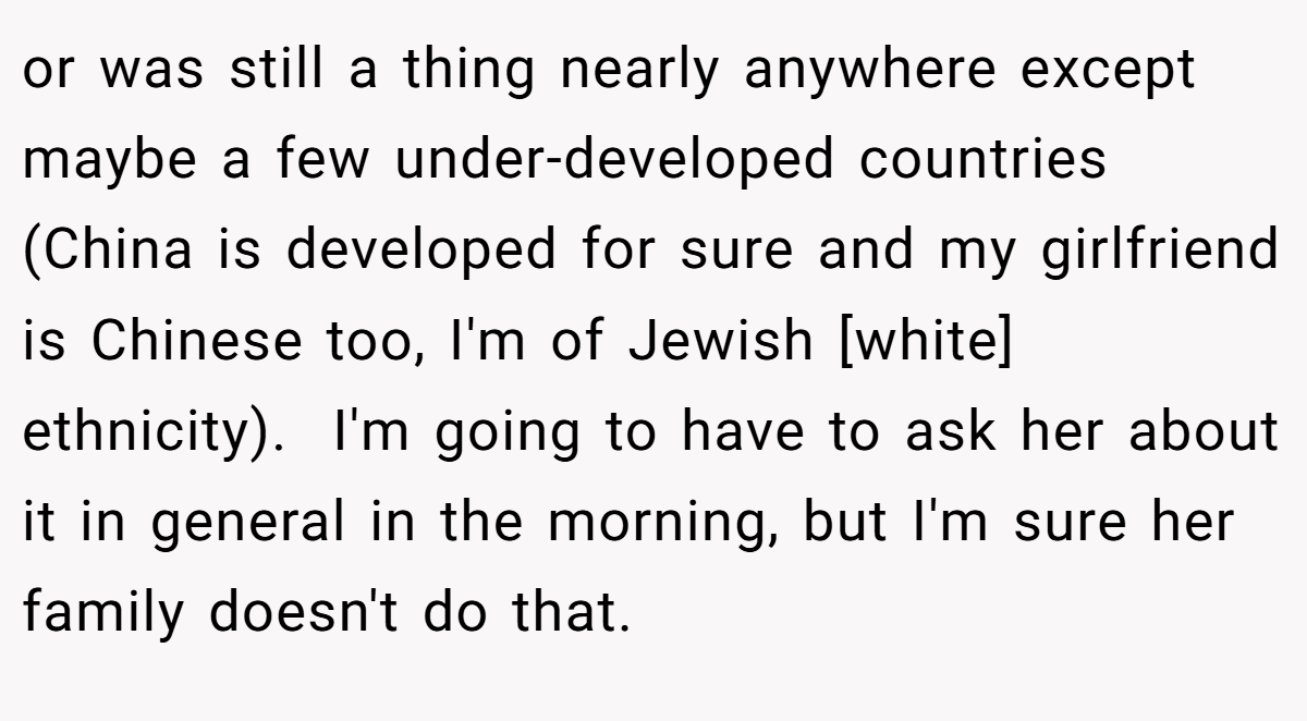 or was still a thing nearly anywhere except maybe a few under-developed countries (China is developed for sure and my girlfriend is Chinese too, I'm of Jewish [white] ethnicity).  I'm going to have to ask her about it in general in the morning, but I'm sure her family doesn't do that.