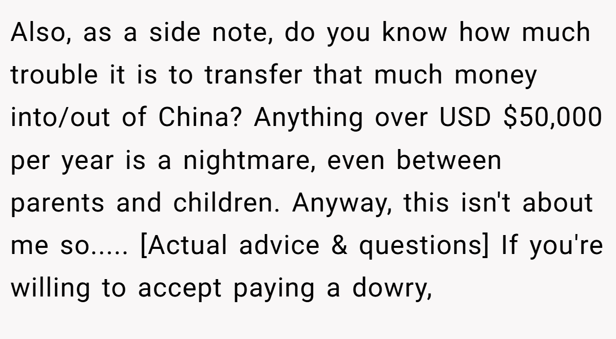 Also, as a side note, do you know how much trouble it is to transfer that much money into/out of China? Anything over USD $50,000 per year is a nightmare, even between parents and children. Anyway, this isn't about me so..... [Actual advice & questions] If you're willing to accept paying a dowry,