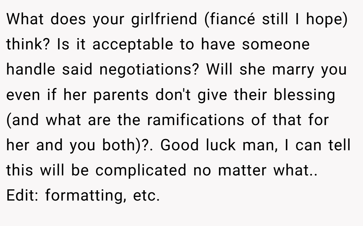 What does your girlfriend (fiancé still I hope) think? Is it acceptable to have someone handle said negotiations? Will she marry you even if her parents don't give their blessing (and what are the ramifications of that for her and you both)?. Good luck man, I can tell this will be complicated no matter what.. Edit: formatting, etc.