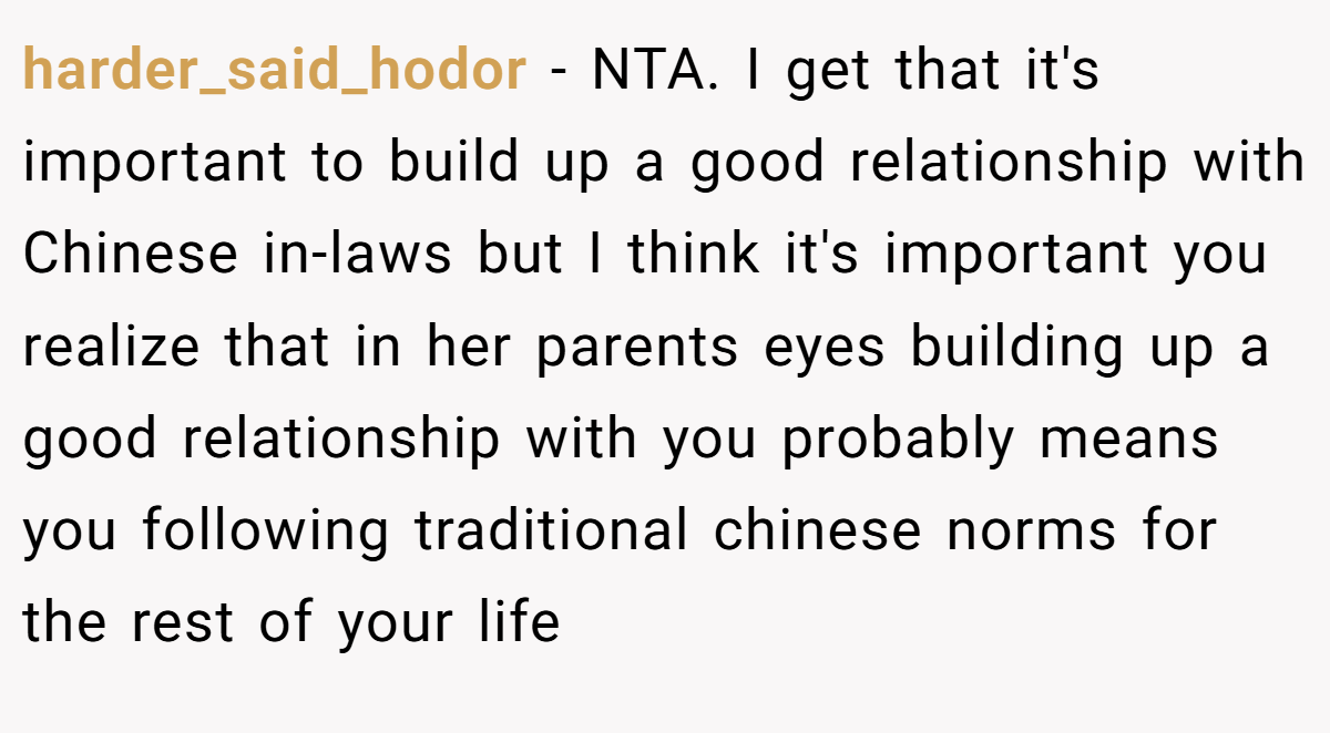 harder_said_hodor − NTA. I get that it's important to build up a good relationship with Chinese in-laws but I think it's important you realize that in her parents eyes building up a good relationship with you probably means you following traditional chinese norms for the rest of your life