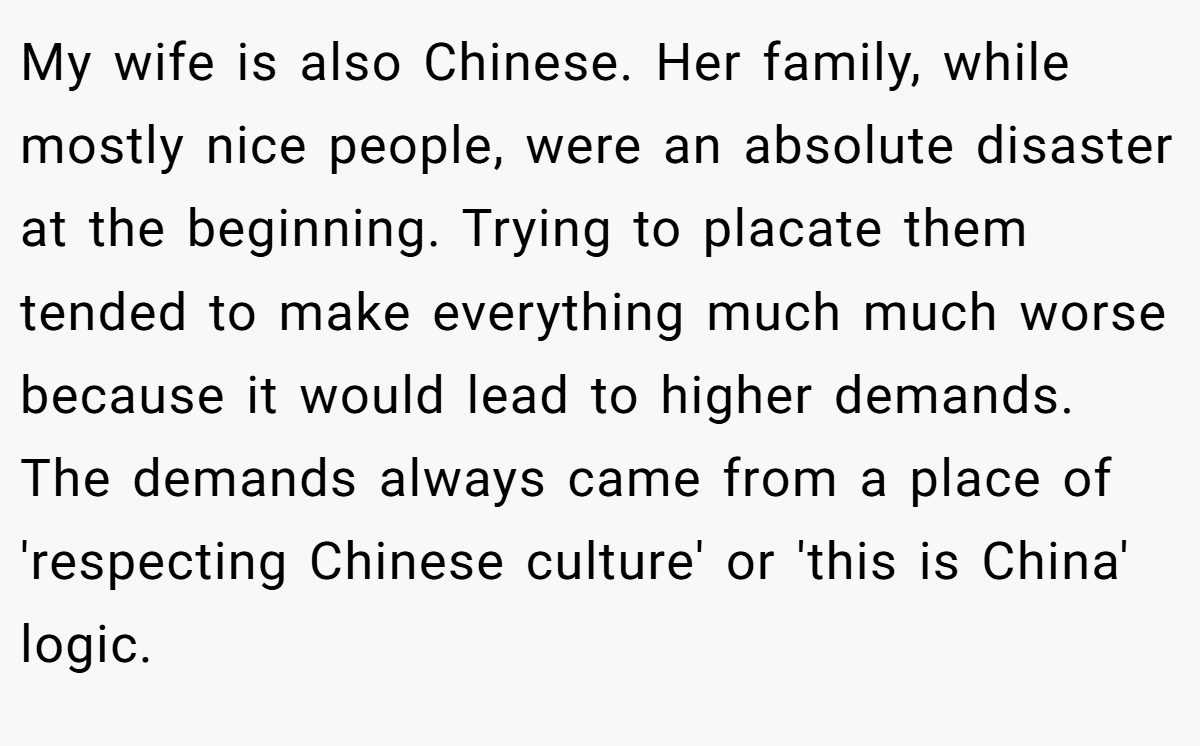 My wife is also Chinese. Her family, while mostly nice people, were an absolute disaster at the beginning. Trying to placate them tended to make everything much much worse because it would lead to higher demands. The demands always came from a place of 'respecting Chinese culture' or 'this is China' logic.