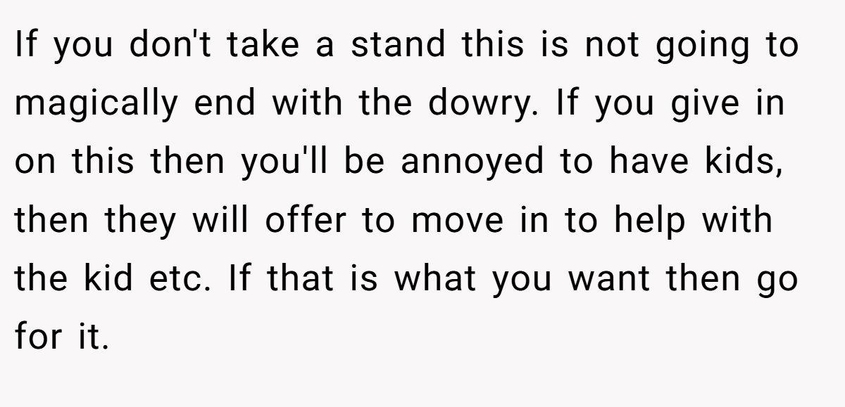 If you don't take a stand this is not going to magically end with the dowry. If you give in on this then you'll be annoyed to have kids, then they will offer to move in to help with the kid etc. If that is what you want then go for it.