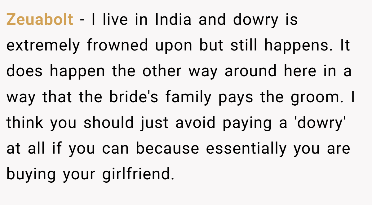 Zeuabolt − I live in India and dowry is extremely frowned upon but still happens. It does happen the other way around here in a way that the bride's family pays the groom. I think you should just avoid paying a 'dowry' at all if you can because essentially you are buying your girlfriend.