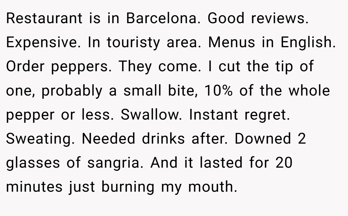 Restaurant is in Barcelona. Good reviews. Expensive. In touristy area. Menus in English. Order peppers. They come. I cut the tip of one, probably a small bite, 10% of the whole pepper or less. Swallow. Instant regret. Sweating. Needed drinks after. Downed 2 glasses of sangria. And it lasted for 20 minutes just burning my mouth.