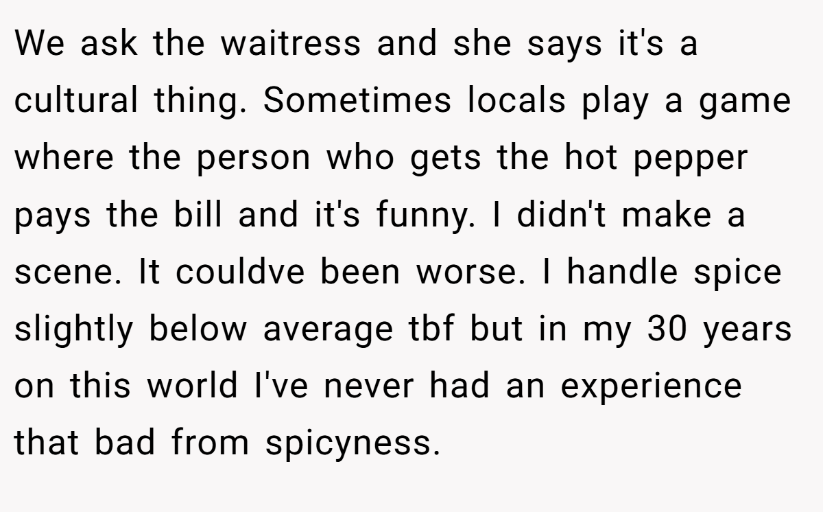 We ask the waitress and she says it's a cultural thing. Sometimes locals play a game where the person who gets the hot pepper pays the bill and it's funny. I didn't make a scene. It couldve been worse. I handle spice slightly below average tbf but in my 30 years on this world I've never had an experience that bad from spicyness.
