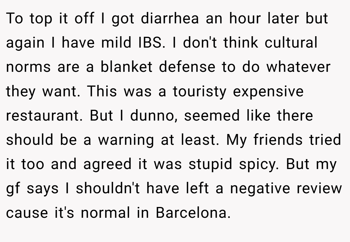 To top it off I got diarrhea an hour later but again I have mild IBS. I don't think cultural norms are a blanket defense to do whatever they want. This was a touristy expensive restaurant. But I dunno, seemed like there should be a warning at least. My friends tried it too and agreed it was stupid spicy. But my gf says I shouldn't have left a negative review cause it's normal in Barcelona.