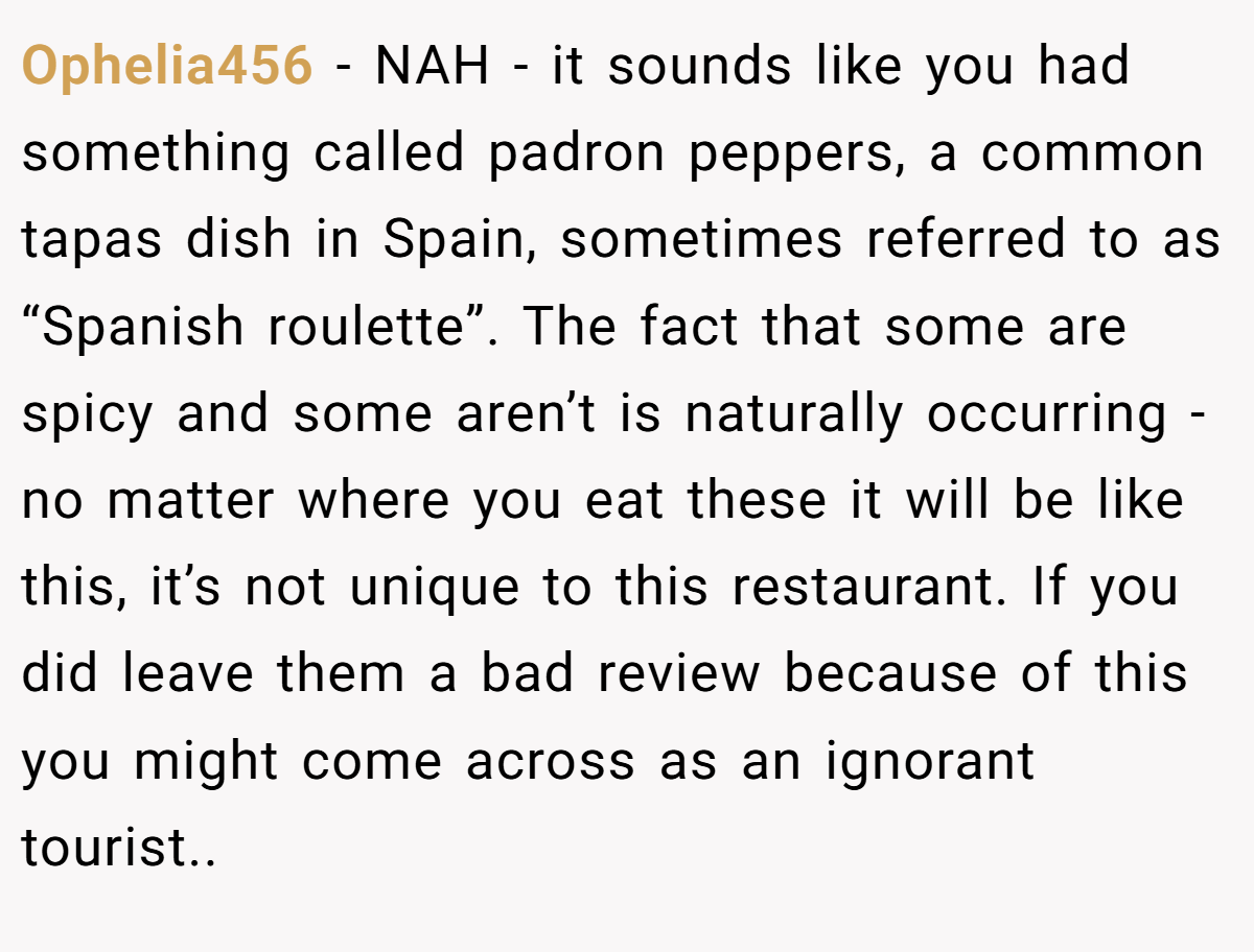 Ophelia456 − NAH - it sounds like you had something called padron peppers, a common tapas dish in Spain, sometimes referred to as “Spanish roulette”. The fact that some are spicy and some aren’t is naturally occurring - no matter where you eat these it will be like this, it’s not unique to this restaurant. If you did leave them a bad review because of this you might come across as an ignorant tourist..