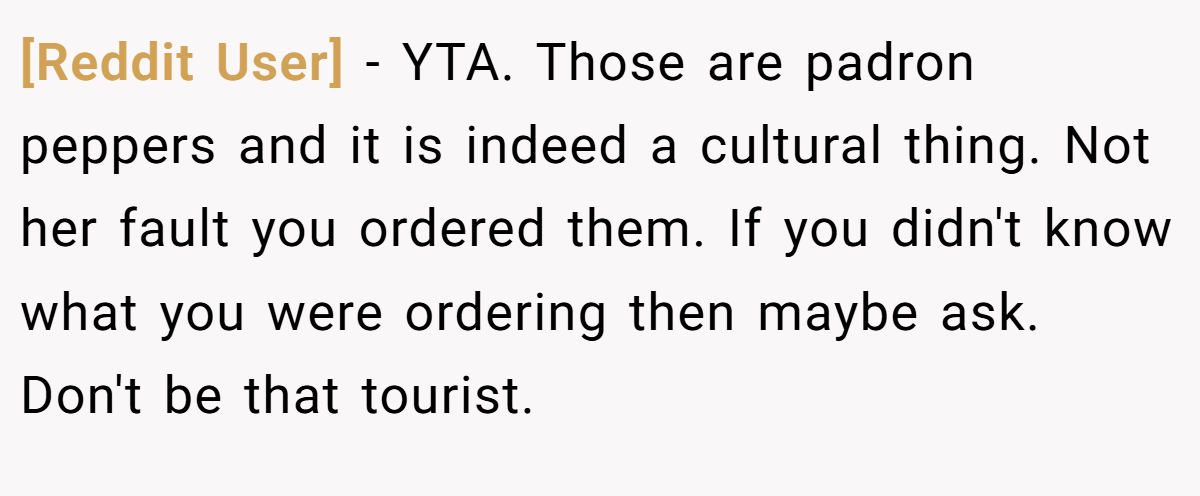 [Reddit User] − YTA. Those are padron peppers and it is indeed a cultural thing. Not her fault you ordered them. If you didn't know what you were ordering then maybe ask. Don't be that tourist.