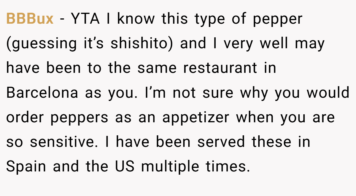 BBBux − YTA I know this type of pepper (guessing it’s shishito) and I very well may have been to the same restaurant in Barcelona as you. I’m not sure why you would order peppers as an appetizer when you are so sensitive. I have been served these in Spain and the US multiple times.