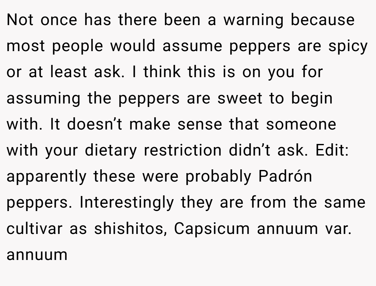 Not once has there been a warning because most people would assume peppers are spicy or at least ask. I think this is on you for assuming the peppers are sweet to begin with. It doesn’t make sense that someone with your dietary restriction didn’t ask. Edit: apparently these were probably Padrón peppers. Interestingly they are from the same cultivar as shishitos, Capsicum annuum var. annuum