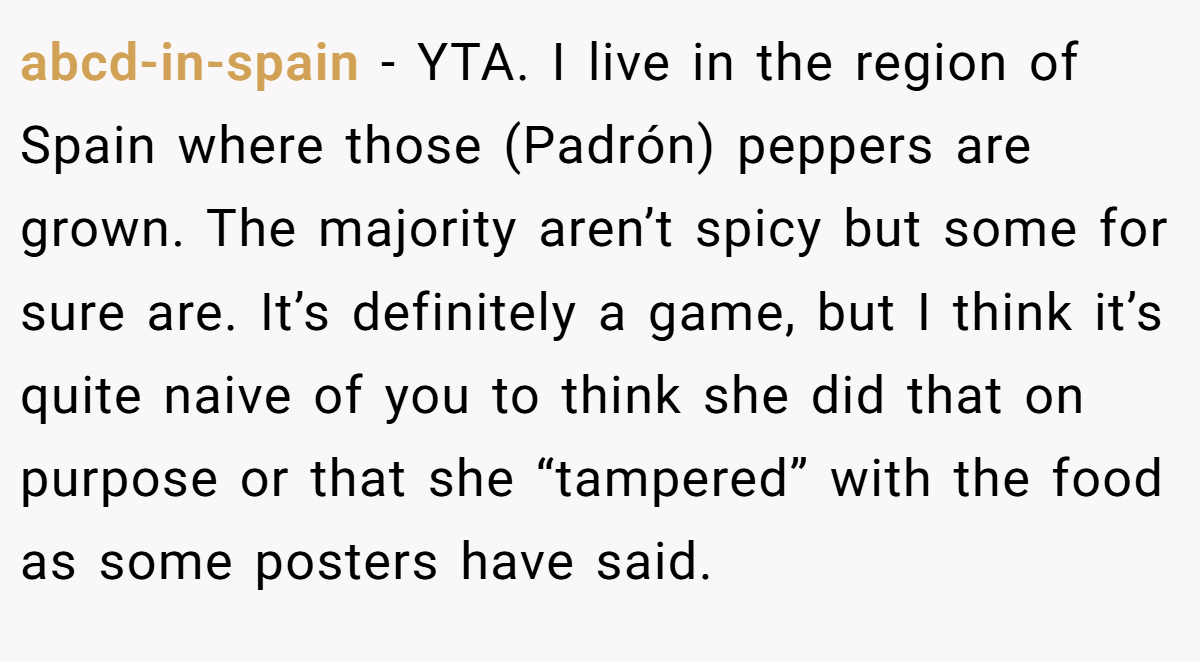 abcd-in-spain − YTA. I live in the region of Spain where those (Padrón) peppers are grown. The majority aren’t spicy but some for sure are. It’s definitely a game, but I think it’s quite naive of you to think she did that on purpose or that she “tampered” with the food as some posters have said.