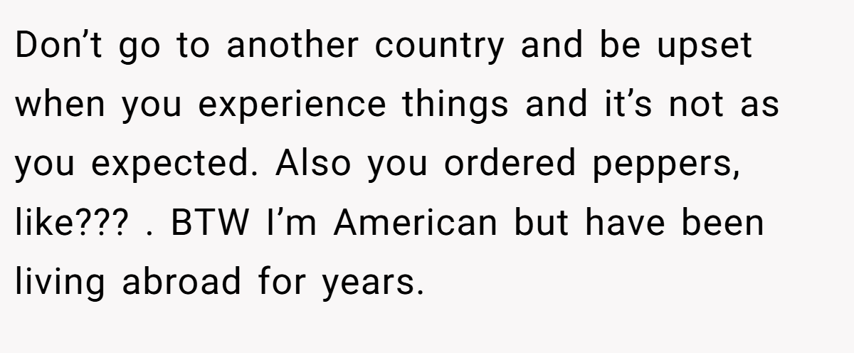 Don’t go to another country and be upset when you experience things and it’s not as you expected. Also you ordered peppers, like??? . BTW I’m American but have been living abroad for years.