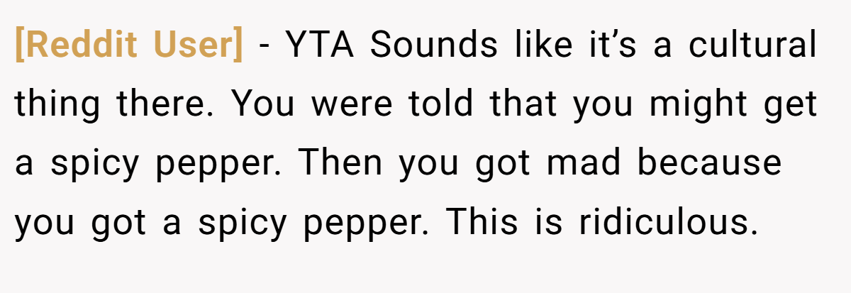 [Reddit User] − YTA Sounds like it’s a cultural thing there. You were told that you might get a spicy pepper. Then you got mad because you got a spicy pepper. This is ridiculous.