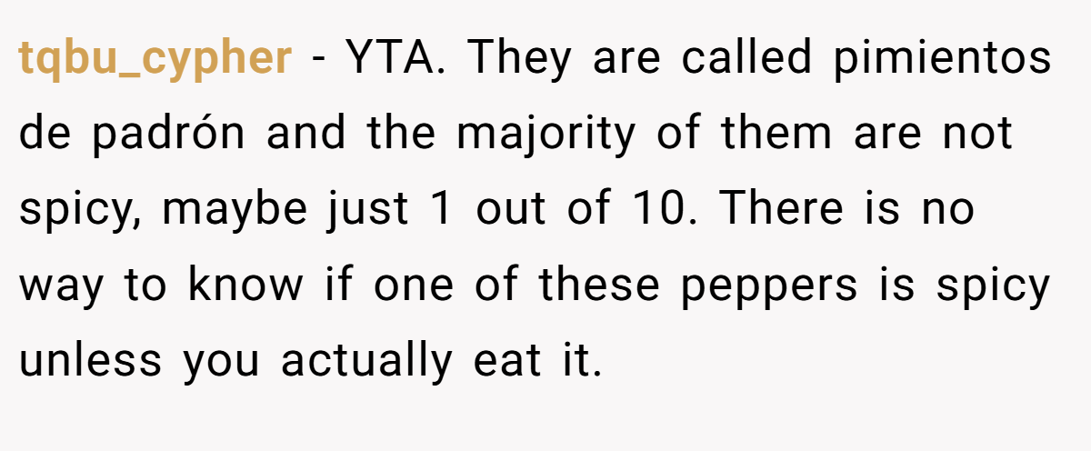 tqbu_cypher − YTA. They are called pimientos de padrón and the majority of them are not spicy, maybe just 1 out of 10. There is no way to know if one of these peppers is spicy unless you actually eat it.