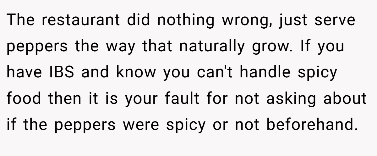 The restaurant did nothing wrong, just serve peppers the way that naturally grow. If you have IBS and know you can't handle spicy food then it is your fault for not asking about if the peppers were spicy or not beforehand.