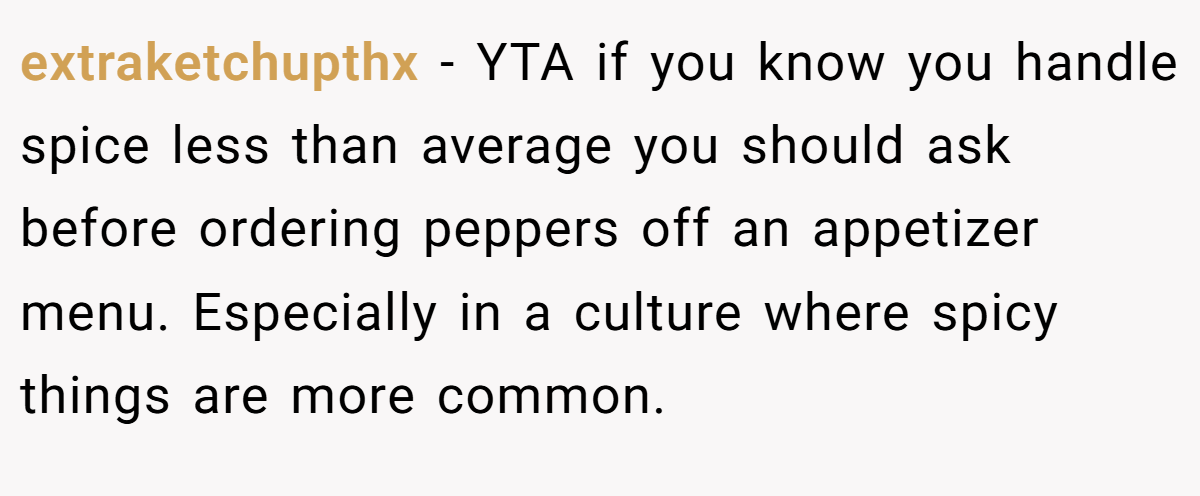 extraketchupthx − YTA if you know you handle spice less than average you should ask before ordering peppers off an appetizer menu. Especially in a culture where spicy things are more common.