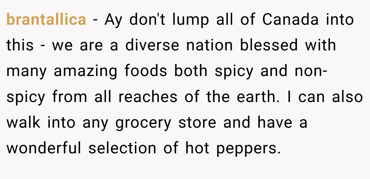 brantallica − Ay don't lump all of Canada into this - we are a diverse nation blessed with many amazing foods both spicy and non-spicy from all reaches of the earth. I can also walk into any grocery store and have a wonderful selection of hot peppers.