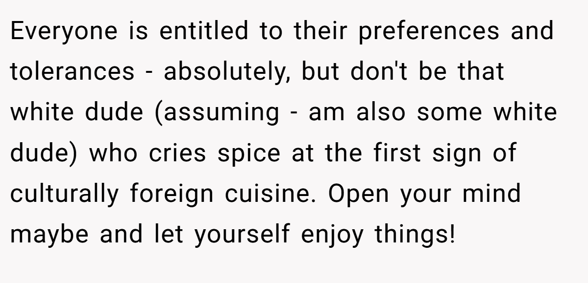 Everyone is entitled to their preferences and tolerances - absolutely, but don't be that white dude (assuming - am also some white dude) who cries spice at the first sign of culturally foreign cuisine. Open your mind maybe and let yourself enjoy things!