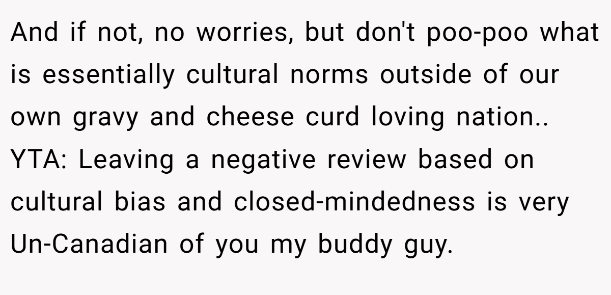 And if not, no worries, but don't poo-poo what is essentially cultural norms outside of our own gravy and cheese curd loving nation.. YTA: Leaving a negative review based on cultural bias and closed-mindedness is very Un-Canadian of you my buddy guy.