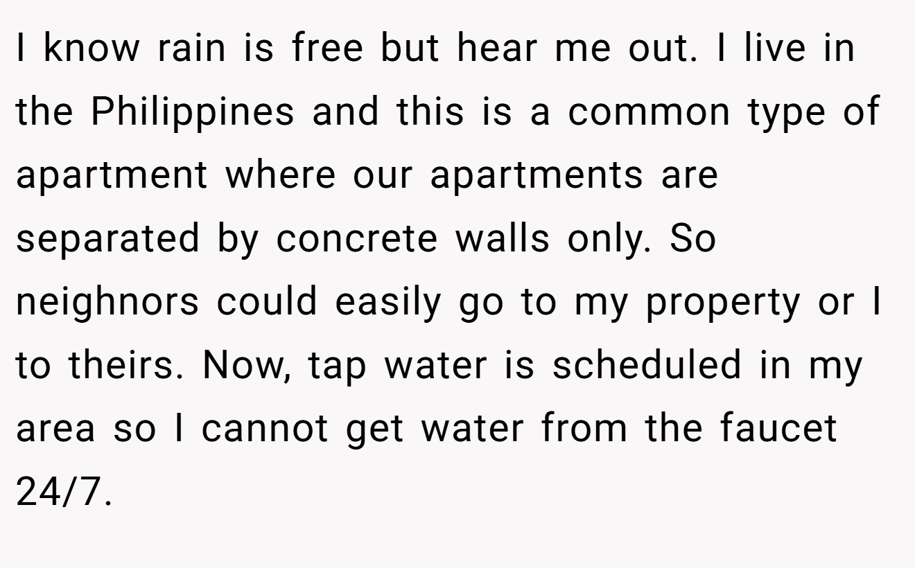 I know rain is free but hear me out. I live in the Philippines and this is a common type of apartment where our apartments are separated by concrete walls only. So neighnors could easily go to my property or I to theirs. Now, tap water is scheduled in my area so I cannot get water from the faucet 24/7.