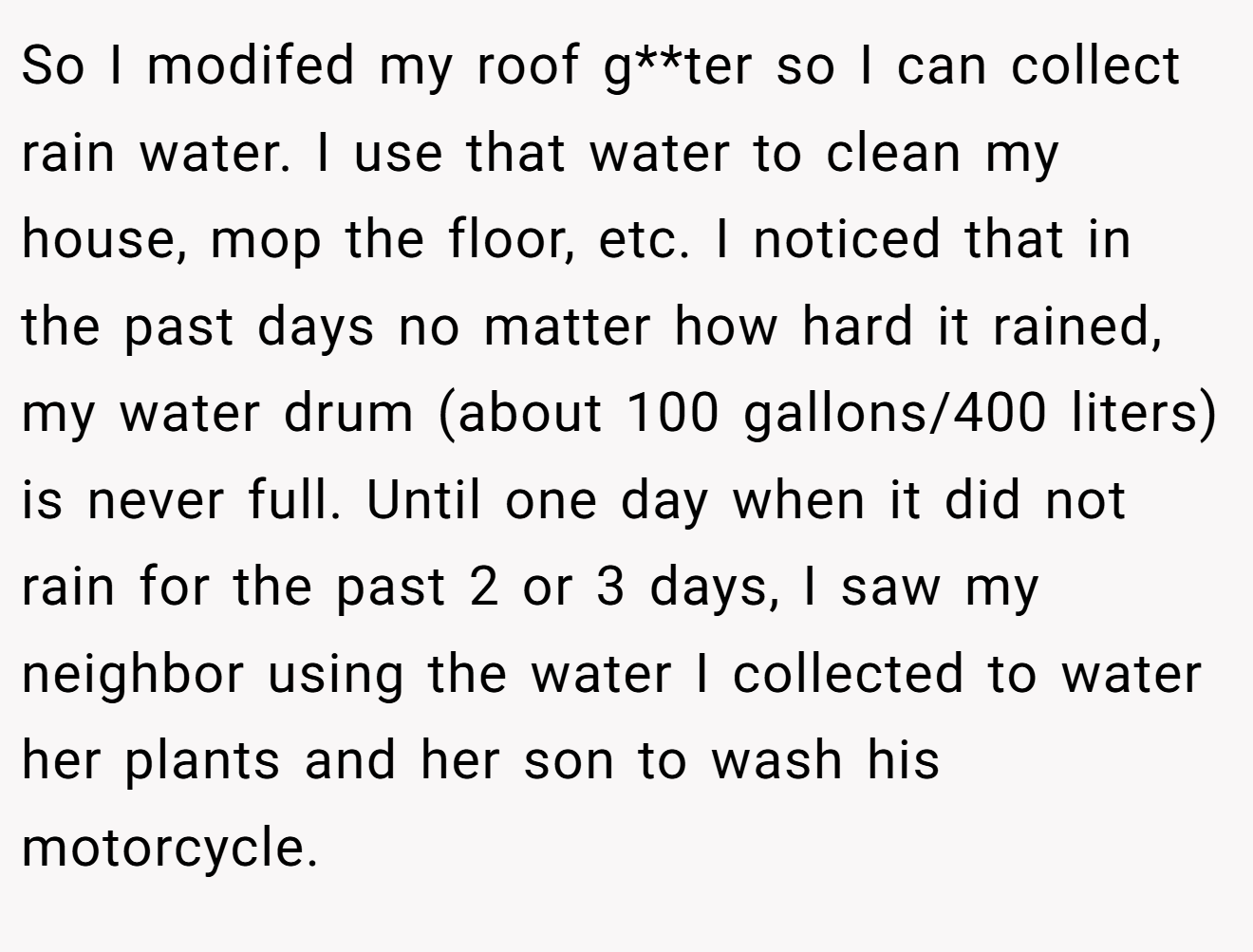 So I modifed my roof g**ter so I can collect rain water. I use that water to clean my house, mop the floor, etc. I noticed that in the past days no matter how hard it rained, my water drum (about 100 gallons/400 liters) is never full. Until one day when it did not rain for the past 2 or 3 days, I saw my neighbor using the water I collected to water her plants and her son to wash his motorcycle.