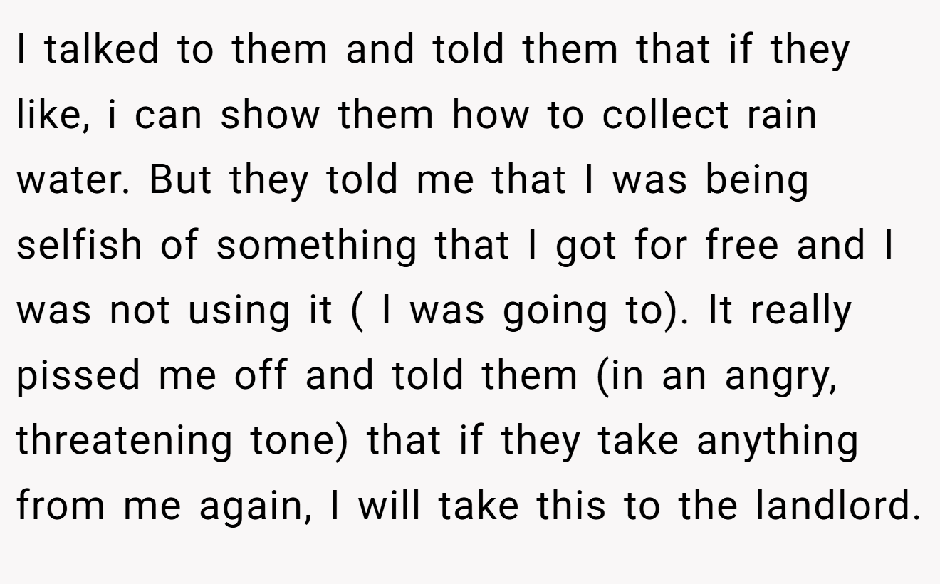 I talked to them and told them that if they like, i can show them how to collect rain water. But they told me that I was being selfish of something that I got for free and I was not using it ( I was going to). It really pissed me off and told them (in an angry, threatening tone) that if they take anything from me again, I will take this to the landlord.