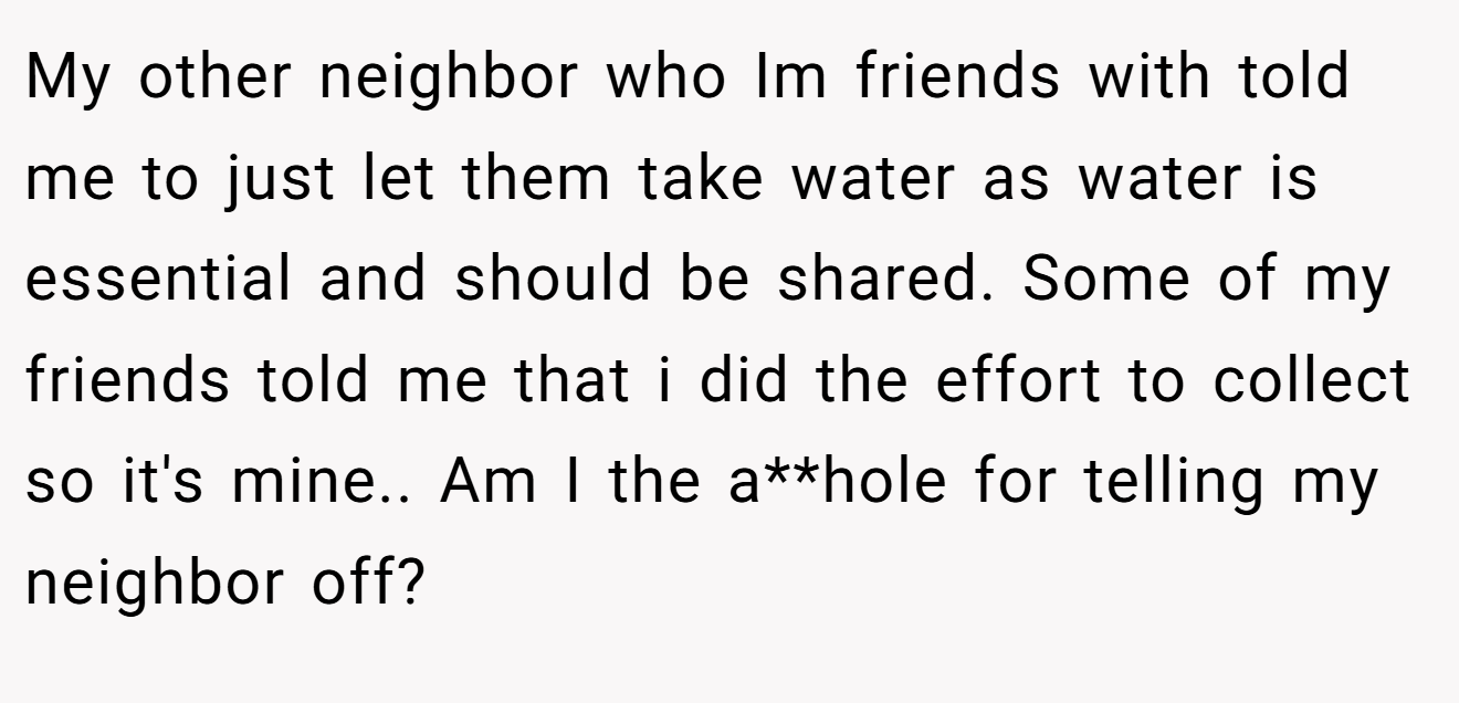 My other neighbor who Im friends with told me to just let them take water as water is essential and should be shared. Some of my friends told me that i did the effort to collect so it's mine.. Am I the a**hole for telling my neighbor off?