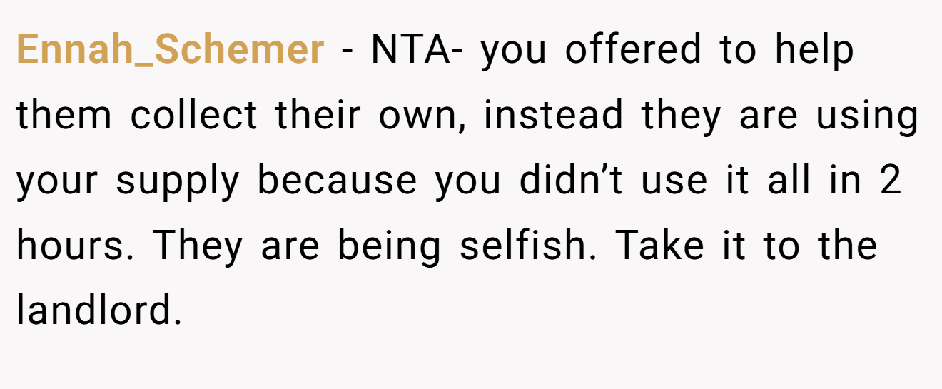 Ennah_Schemer - NTA- you offered to help them collect their own, instead they are using your supply because you didn’t use it all in 2 hours. They are being selfish. Take it to the landlord.