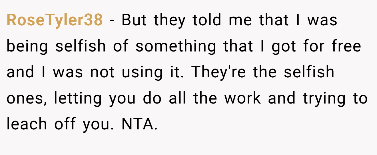 RoseTyler38 - But they told me that I was being selfish of something that I got for free and I was not using it. They're the selfish ones, letting you do all the work and trying to leach off you. NTA.