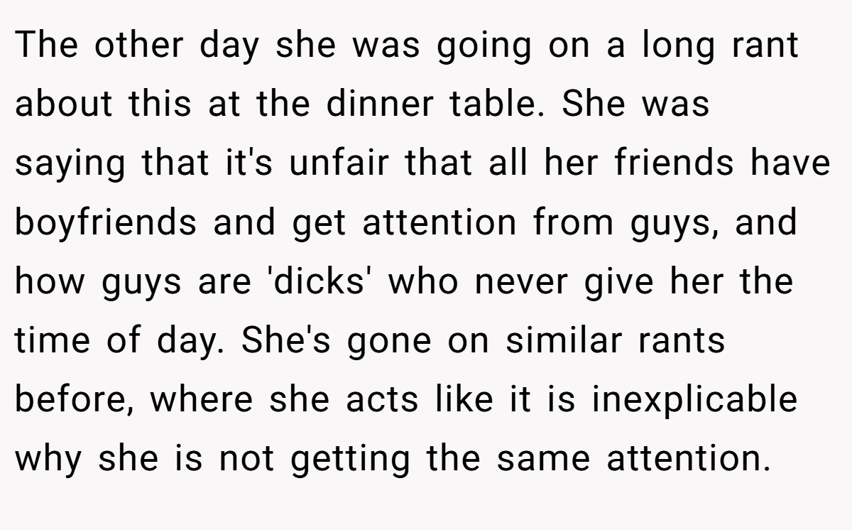 The other day she was going on a long rant about this at the dinner table. She was saying that it's unfair that all her friends have boyfriends and get attention from guys, and how guys are 'dicks' who never give her the time of day. She's gone on similar rants before, where she acts like it is inexplicable why she is not getting the same attention.