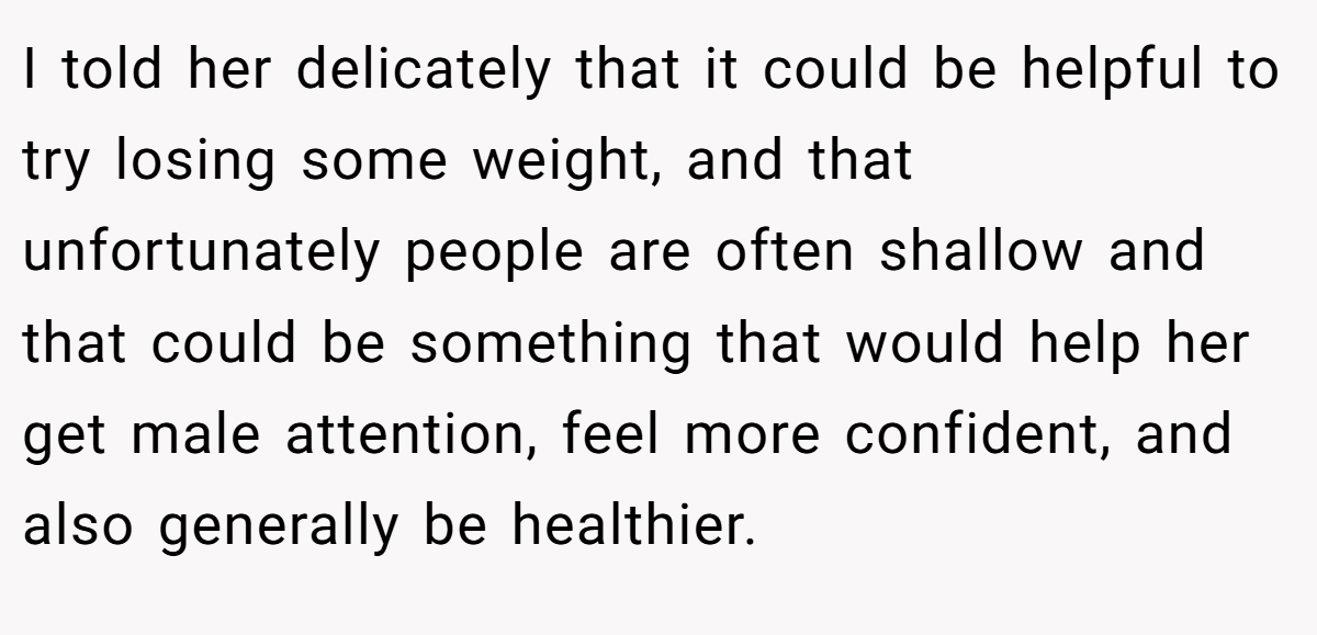 I told her delicately that it could be helpful to try losing some weight, and that unfortunately people are often shallow and that could be something that would help her get male attention, feel more confident, and also generally be healthier.