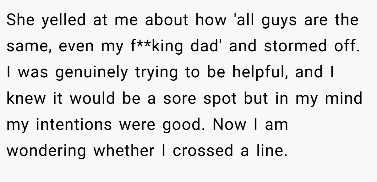 She yelled at me about how 'all guys are the same, even my f**king dad' and stormed off. I was genuinely trying to be helpful, and I knew it would be a sore spot but in my mind my intentions were good. Now I am wondering whether I crossed a line.